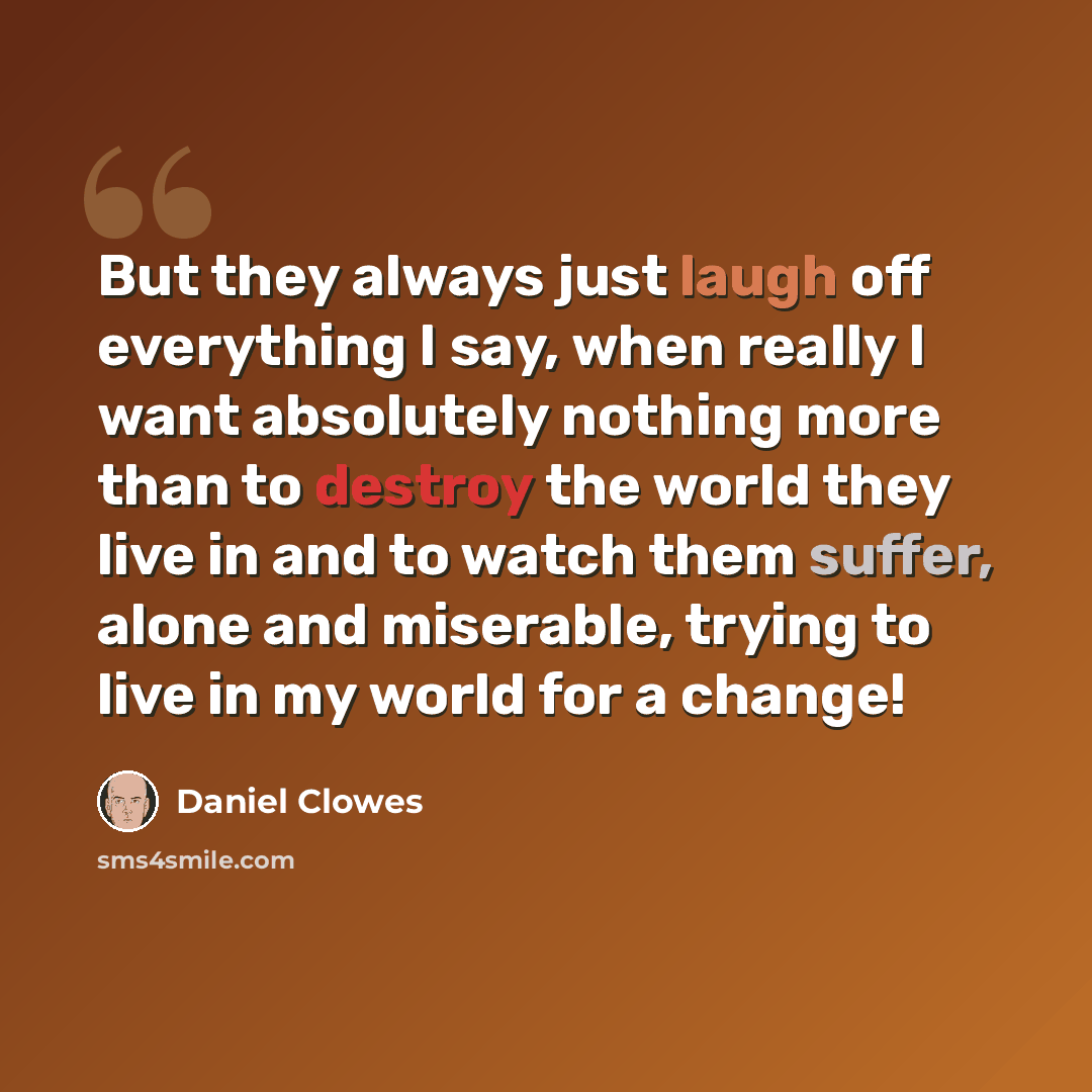 “But they always just laugh off everything I say, when really I want absolutely nothing more than to destroy the world they live in and to watch them suffer, alone and miserable, trying to live in my world for a change!” quote by Daniel Clowes