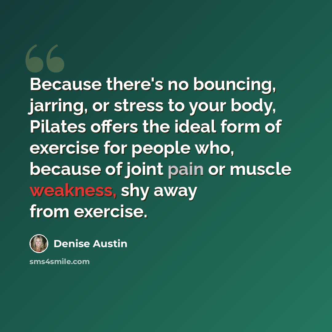 “Because there's no bouncing, jarring, or stress to your body, Pilates offers the ideal form of exercise for people who, because of joint pain or muscle weakness, shy away from exercise.” quote by Denise Austin