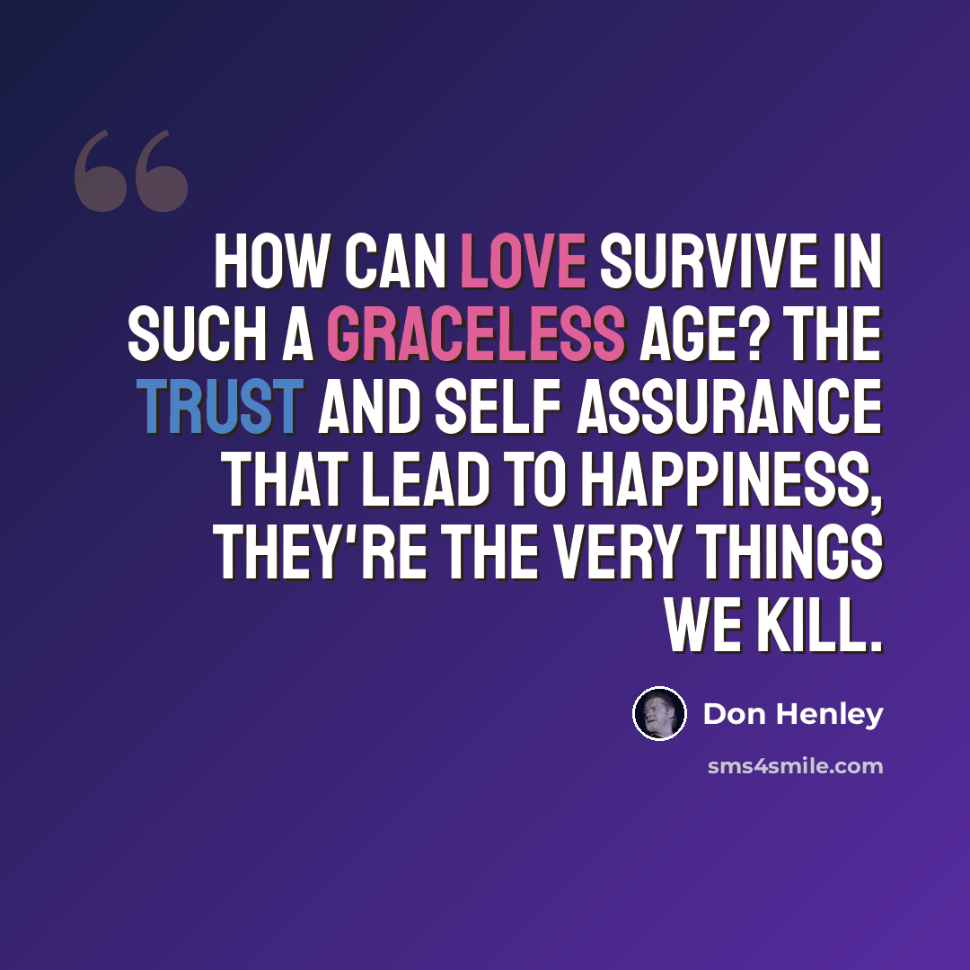 “How can love survive in such a graceless age? The trust and self assurance that lead to happiness, they're the very things we kill.” quote by Don Henley