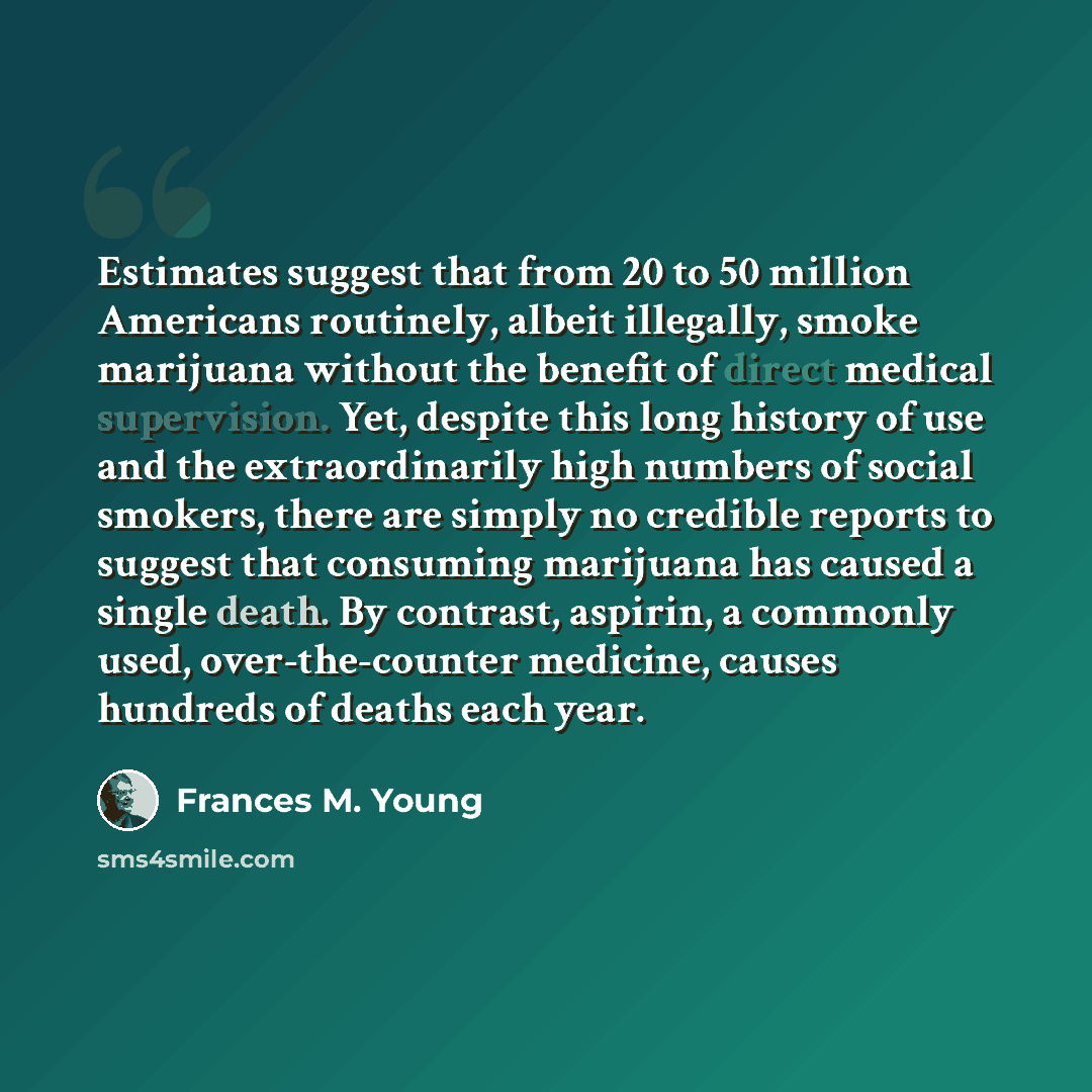 “Estimates suggest that from 20 to 50 million Americans routinely, albeit illegally, smoke marijuana without the benefit of direct medical supervision. Yet, despite this long history of use and the extraordinarily high numbers of social smokers, there are simply no credible reports to suggest that…” quote by Frances M. Young