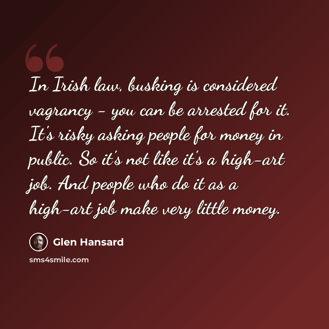 “In Irish law, busking is considered vagrancy - you can be arrested for it. It's risky asking people for money in public. So it's not like it's a high-art job. And people who do it as a high-art job make very little money.” quote by Glen Hansard