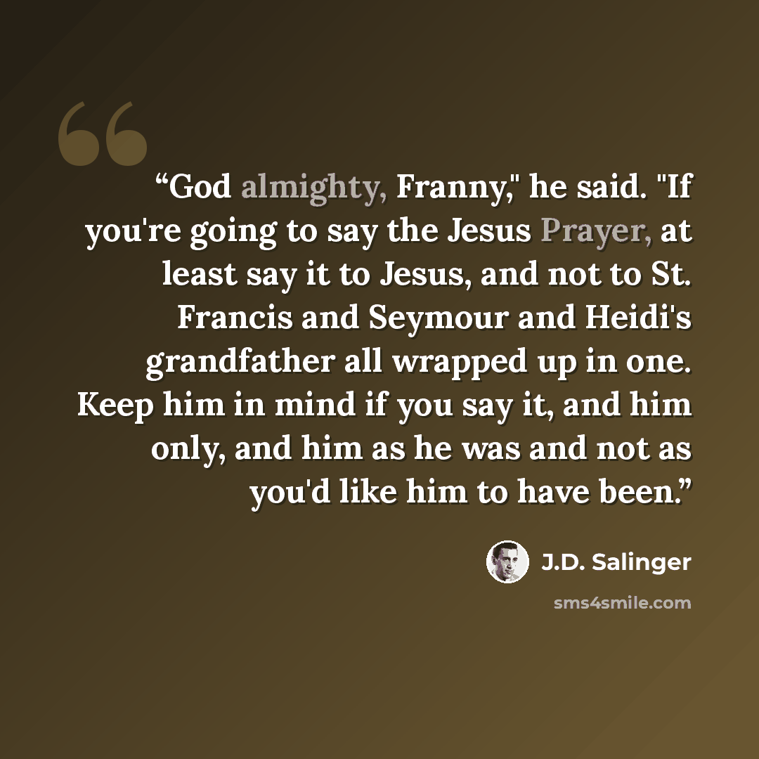 “God almighty, Franny," he said. "If you're going to say the Jesus Prayer, at least say it to Jesus, and not to St. Francis and Seymour and Heidi's grandfather all wrapped up in one. Keep him in mind if you say it, and him only, and him as he was and not as you'd like him to have been.” quote by J.D. Salinger