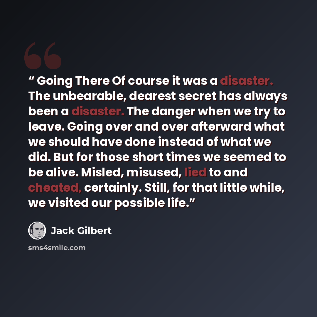 “Going There Of course it was a disaster. The unbearable, dearest secret has always been a disaster. The danger when we try to leave. Going over and over afterward what we should have done instead of what we did. But for those short times we seemed to be alive. Misled, misused, lied to and cheated…” quote by Jack Gilbert