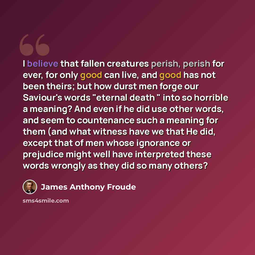 “I believe that fallen creatures perish, perish for ever, for only good can live, and good has not been theirs; but how durst men forge our Saviour's words "eternal death " into so horrible a meaning? And even if he did use other words, and seem to countenance such a meaning for them (and what…” quote by James Anthony Froude