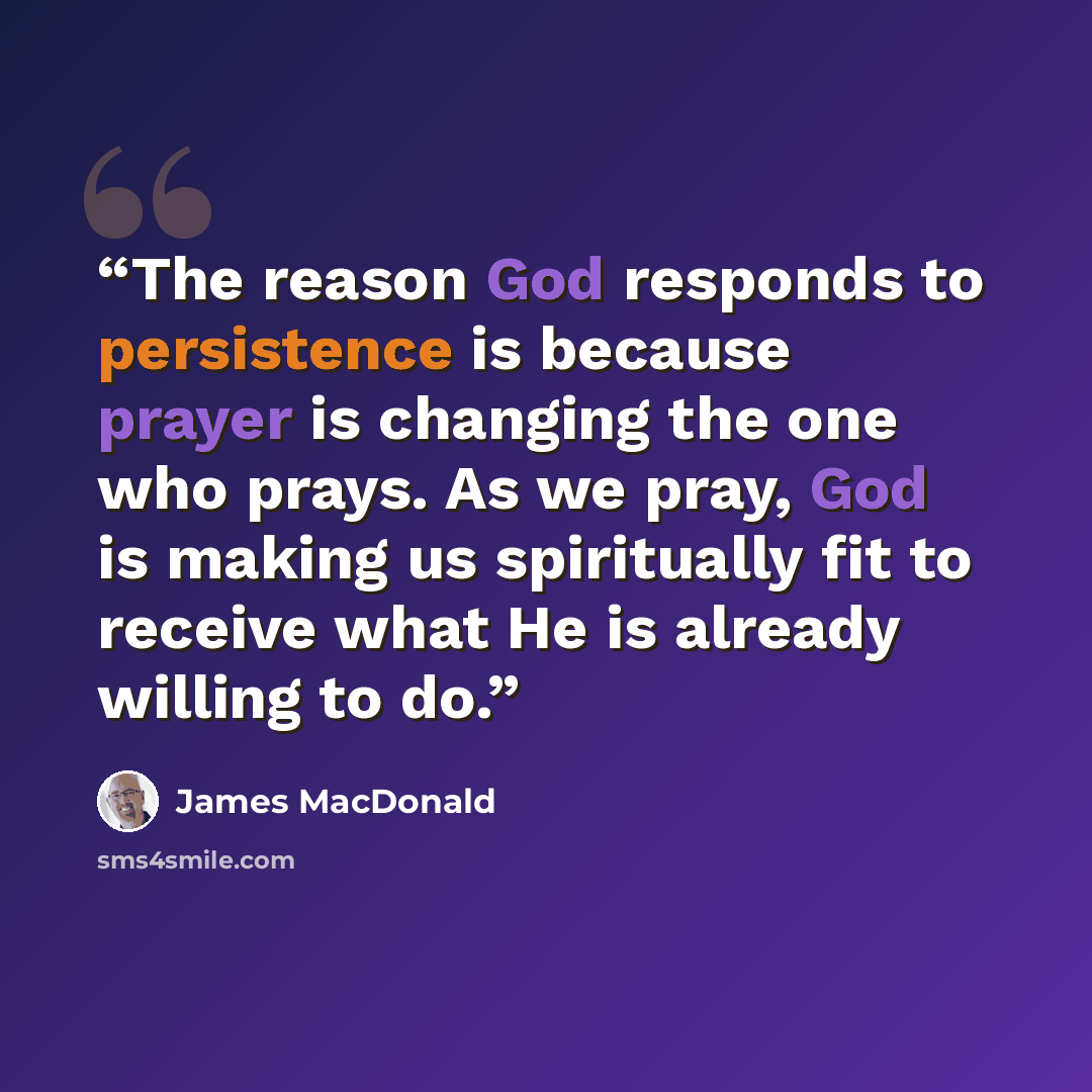 “The reason God responds to persistence is because prayer is changing the one who prays. As we pray, God is making us spiritually fit to receive what He is already willing to do.” quote by James MacDonald