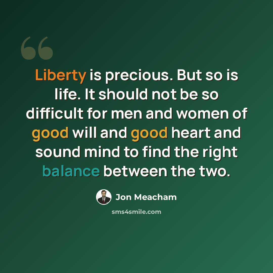 “Liberty is precious. But so is life. It should not be so difficult for men and women of good will and good heart and sound mind to find the right balance between the two.” quote by Jon Meacham
