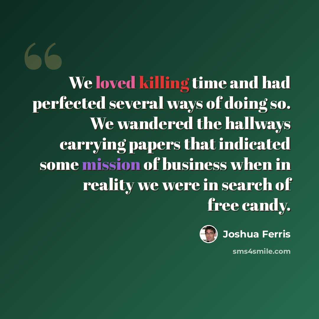 “We loved killing time and had perfected several ways of doing so. We wandered the hallways carrying papers that indicated some mission of business when in reality we were in search of free candy.” quote by Joshua Ferris