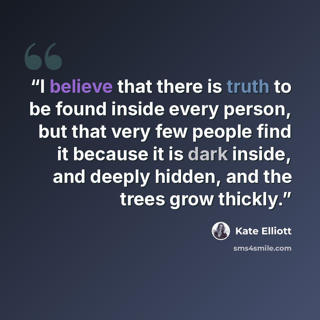 “I believe that there is truth to be found inside every person, but that very few people find it because it is dark inside, and deeply hidden, and the trees grow thickly.” quote by Kate Elliott
