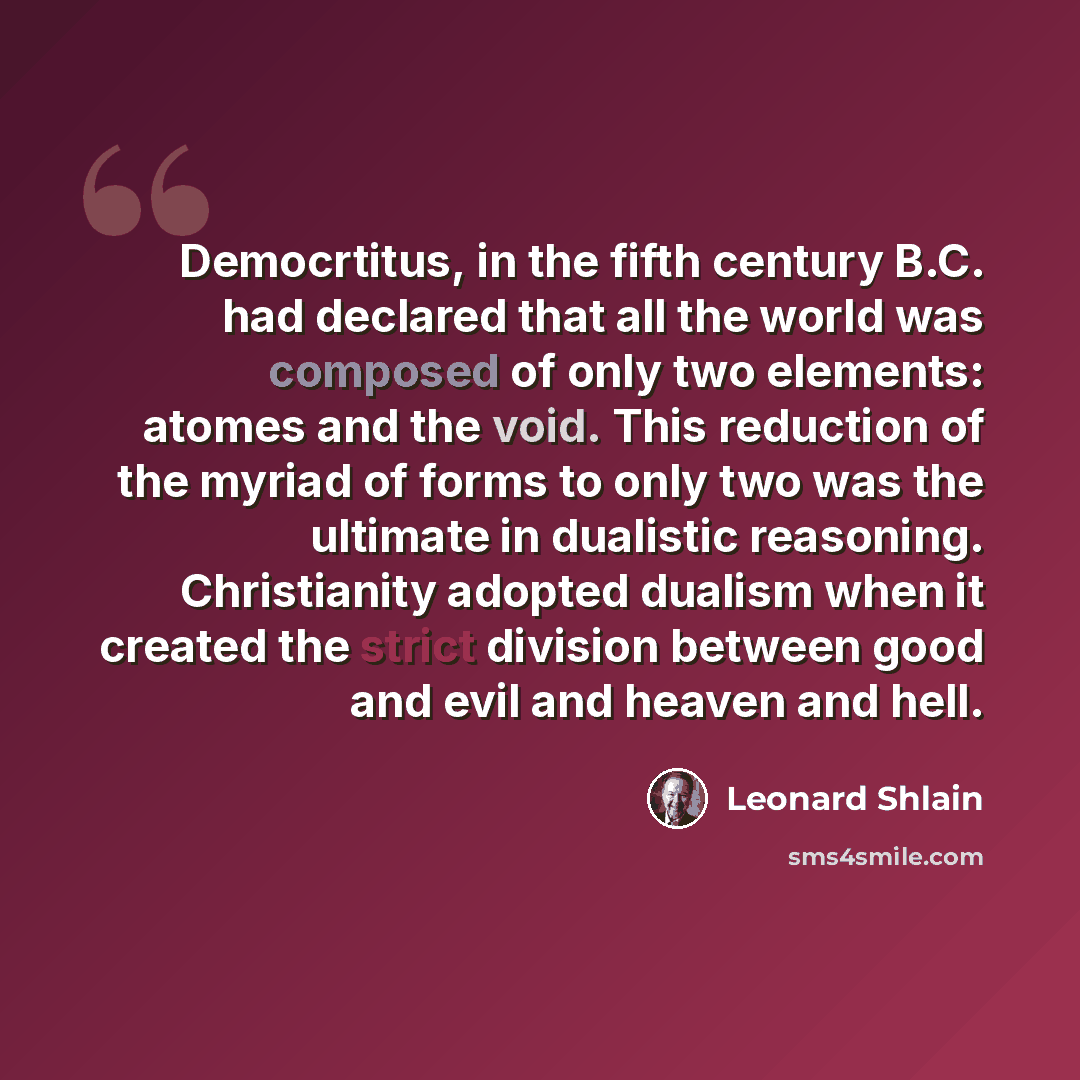“Democrtitus, in the fifth century B.C. had declared that all the world was composed of only two elements: atomes and the void. This reduction of the myriad of forms to only two was the ultimate in dualistic reasoning. Christianity adopted dualism when it created the strict division between good…” quote by Leonard Shlain