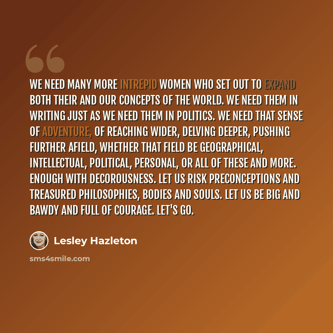 “We need many more intrepid women who set out to expand both their and our concepts of the world. We need them in writing just as we need them in politics. We need that sense of adventure, of reaching wider, delving deeper, pushing further afield, whether that field be geographical, intellectual…” quote by Lesley Hazleton