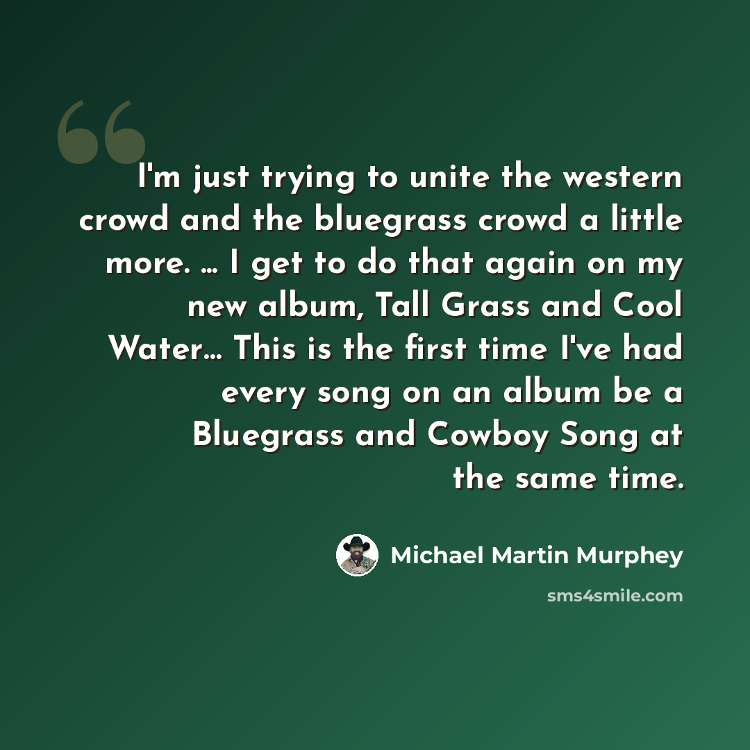 “I'm just trying to unite the western crowd and the bluegrass crowd a little more. ... I get to do that again on my new album, Tall Grass and Cool Water… This is the first time I've had every song on an album be a Bluegrass and Cowboy Song at the same time.” quote by Michael Martin Murphey
