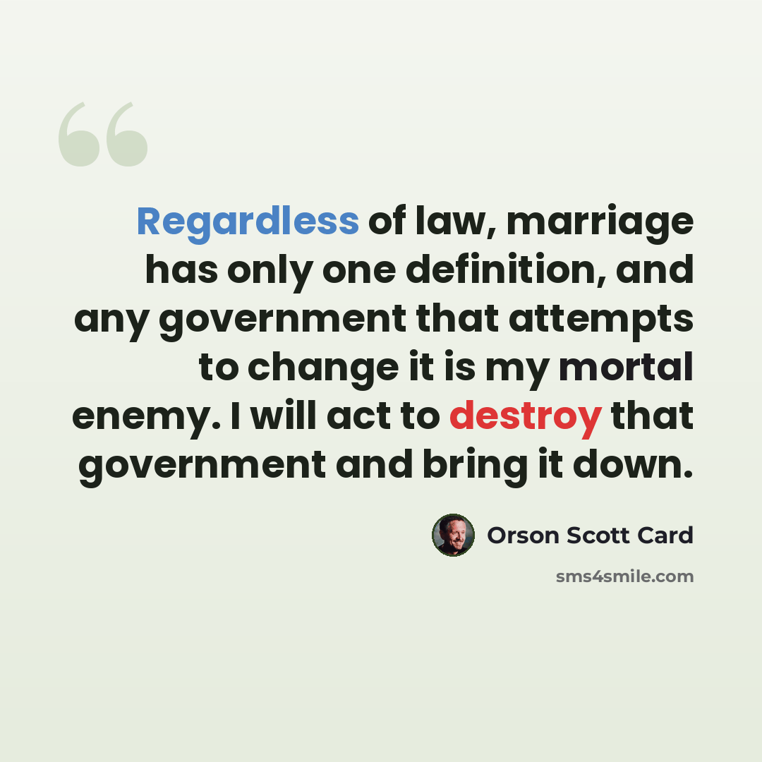 “Regardless of law, marriage has only one definition, and any government that attempts to change it is my mortal enemy. I will act to destroy that government and bring it down.” quote by Orson Scott Card