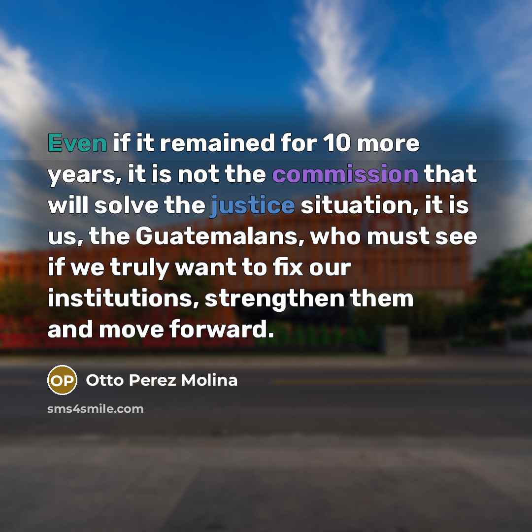 “Even if it remained for 10 more years, it is not the commission that will solve the justice situation, it is us, the Guatemalans, who must see if we truly want to fix our institutions, strengthen them and move forward.” quote by Otto Perez Molina