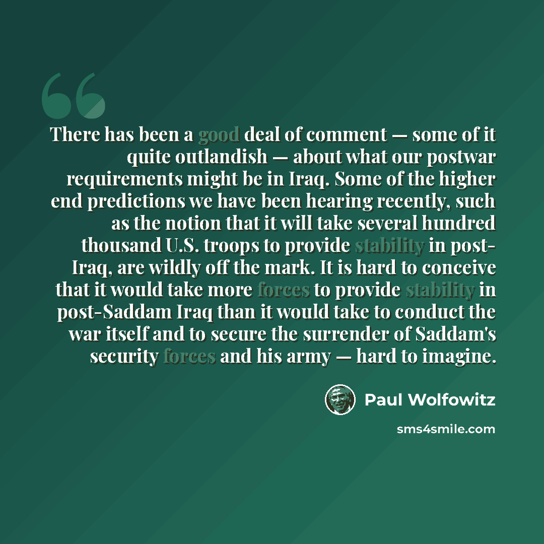 “There has been a good deal of comment — some of it quite outlandish — about what our postwar requirements might be in Iraq. Some of the higher end predictions we have been hearing recently, such as the notion that it will take several hundred thousand U.S. troops to provide stability in post…” quote by Paul Wolfowitz