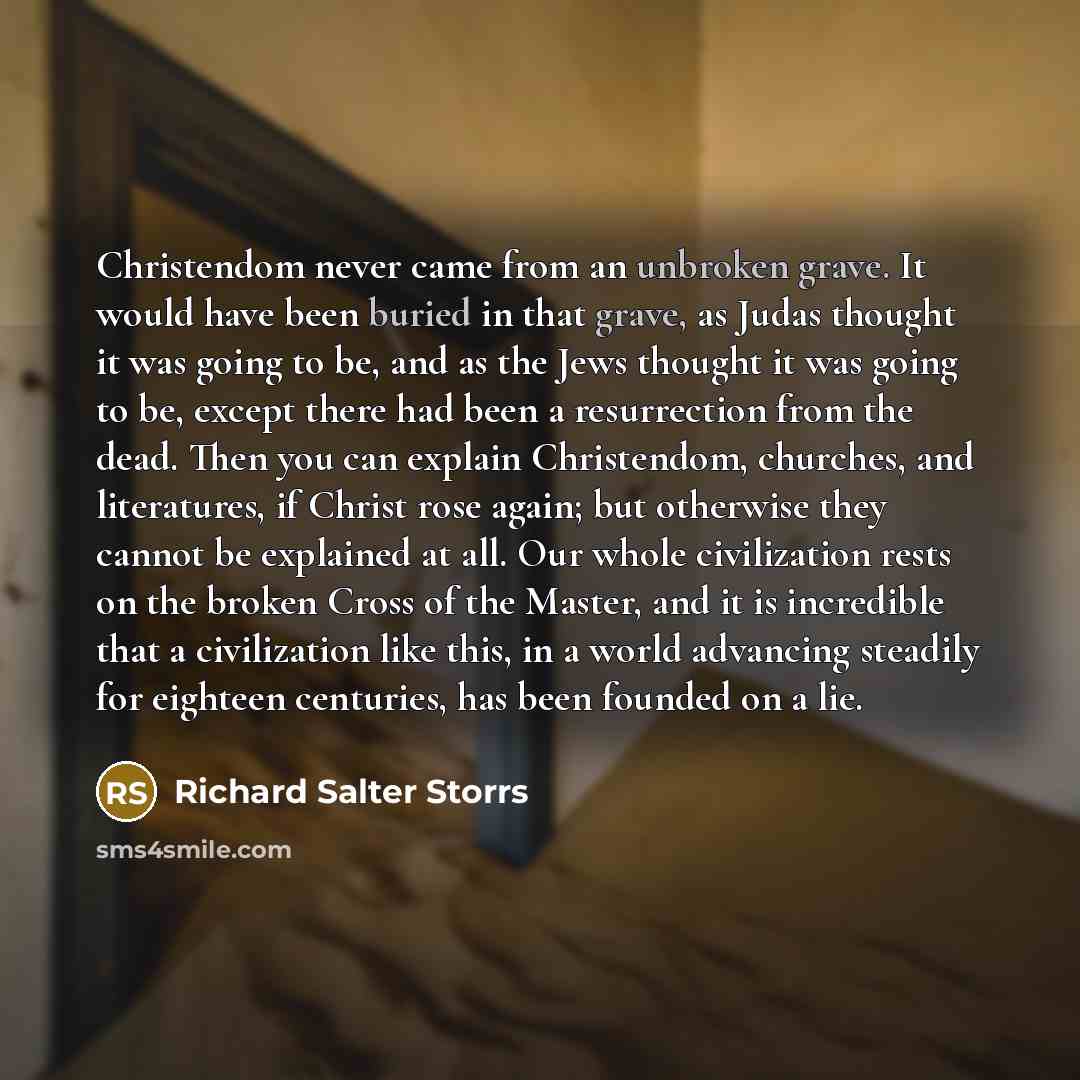 “Christendom never came from an unbroken grave. It would have been buried in that grave, as Judas thought it was going to be, and as the Jews thought it was going to be, except there had been a resurrection from the dead. Then you can explain Christendom, churches, and literatures, if Christ rose…” quote by Richard Salter Storrs