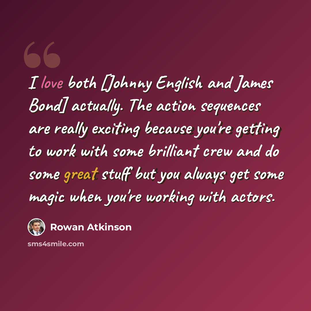 “I love both [Johnny English and James Bond] actually. The action sequences are really exciting because you're getting to work with some brilliant crew and do some great stuff but you always get some magic when you're working with actors.” quote by Rowan Atkinson