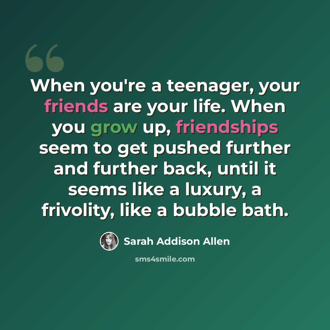 “When you're a teenager, your friends are your life. When you grow up, friendships seem to get pushed further and further back, until it seems like a luxury, a frivolity, like a bubble bath.” quote by Sarah Addison Allen