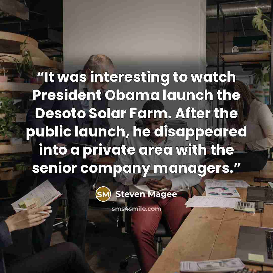 “It was interesting to watch President Obama launch the Desoto Solar Farm. After the public launch, he disappeared into a private area with the senior company managers.” quote by Steven Magee
