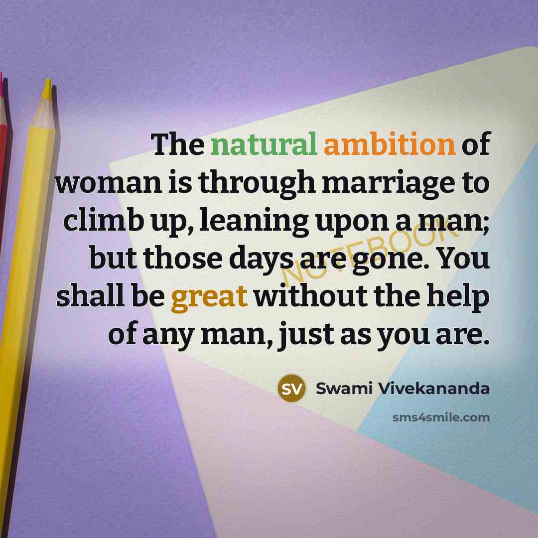 “The natural ambition of woman is through marriage to climb up, leaning upon a man; but those days are gone. You shall be great without the help of any man, just as you are.” quote by Swami Vivekananda