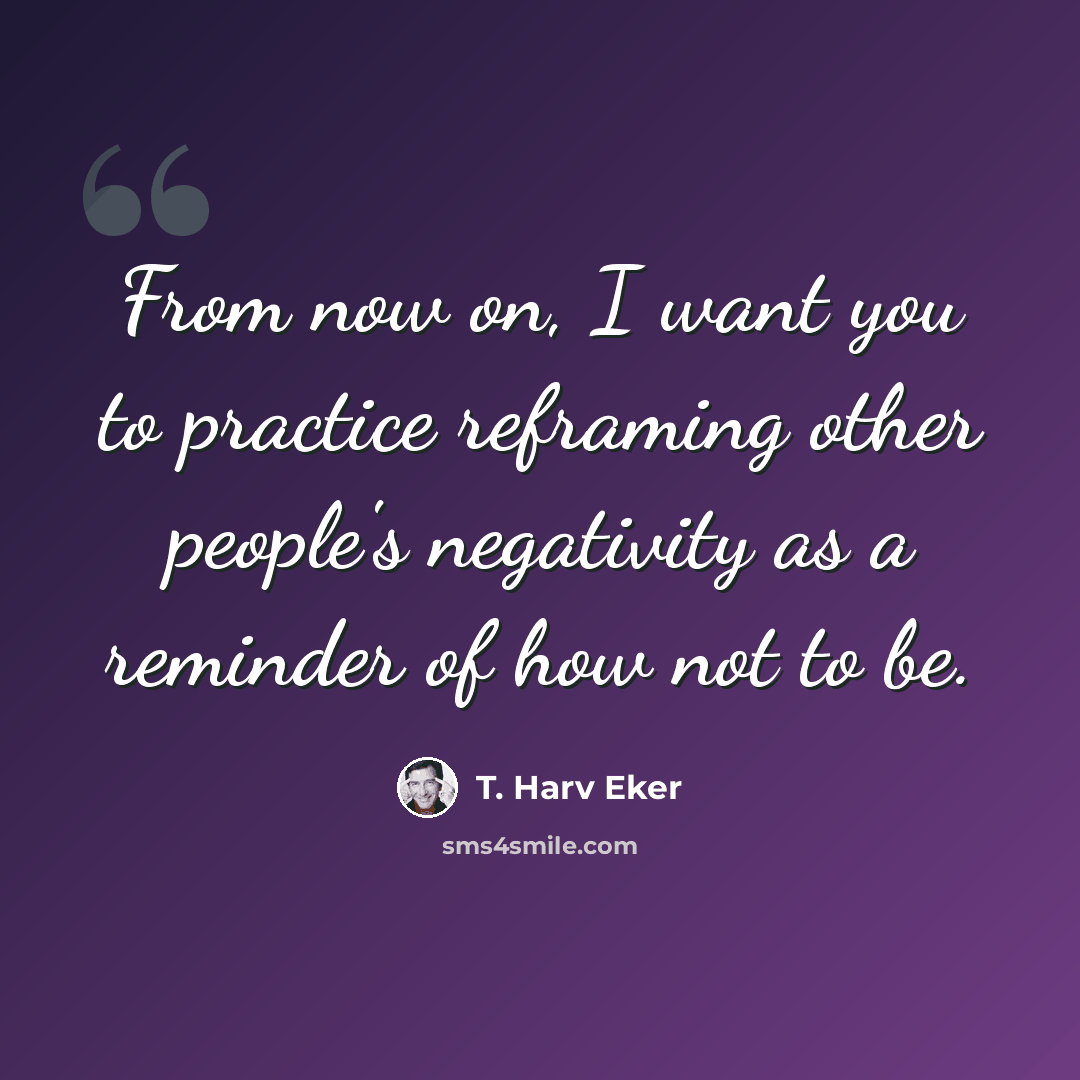 “From now on, I want you to practice reframing other people's negativity as a reminder of how not to be.” quote by T. Harv Eker