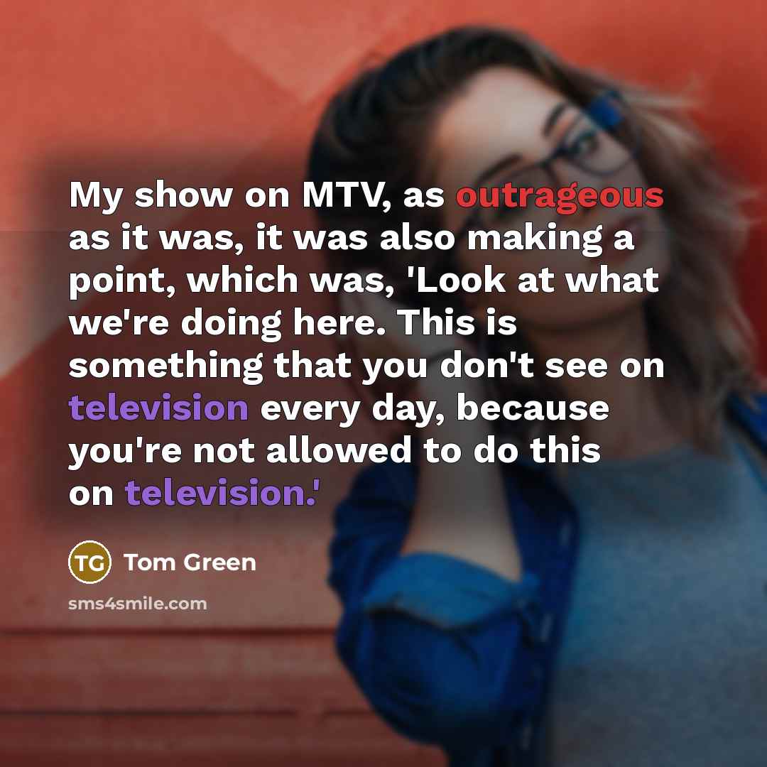 “My show on MTV, as outrageous as it was, it was also making a point, which was, 'Look at what we're doing here. This is something that you don't see on television every day, because you're not allowed to do this on television.'” quote by Tom Green