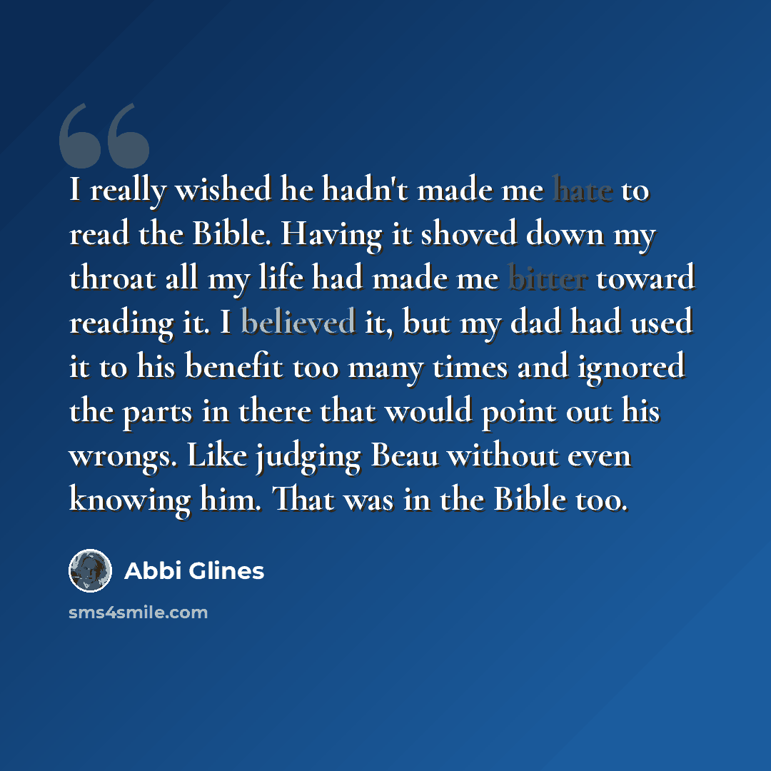 “I really wished he hadn't made me hate to read the Bible. Having it shoved down my throat all my life had made me bitter toward reading it. I believed it, but my dad had used it to his benefit too many times and ignored the parts in there that would point out his wrongs. Like judging Beau without…” quote by Abbi Glines