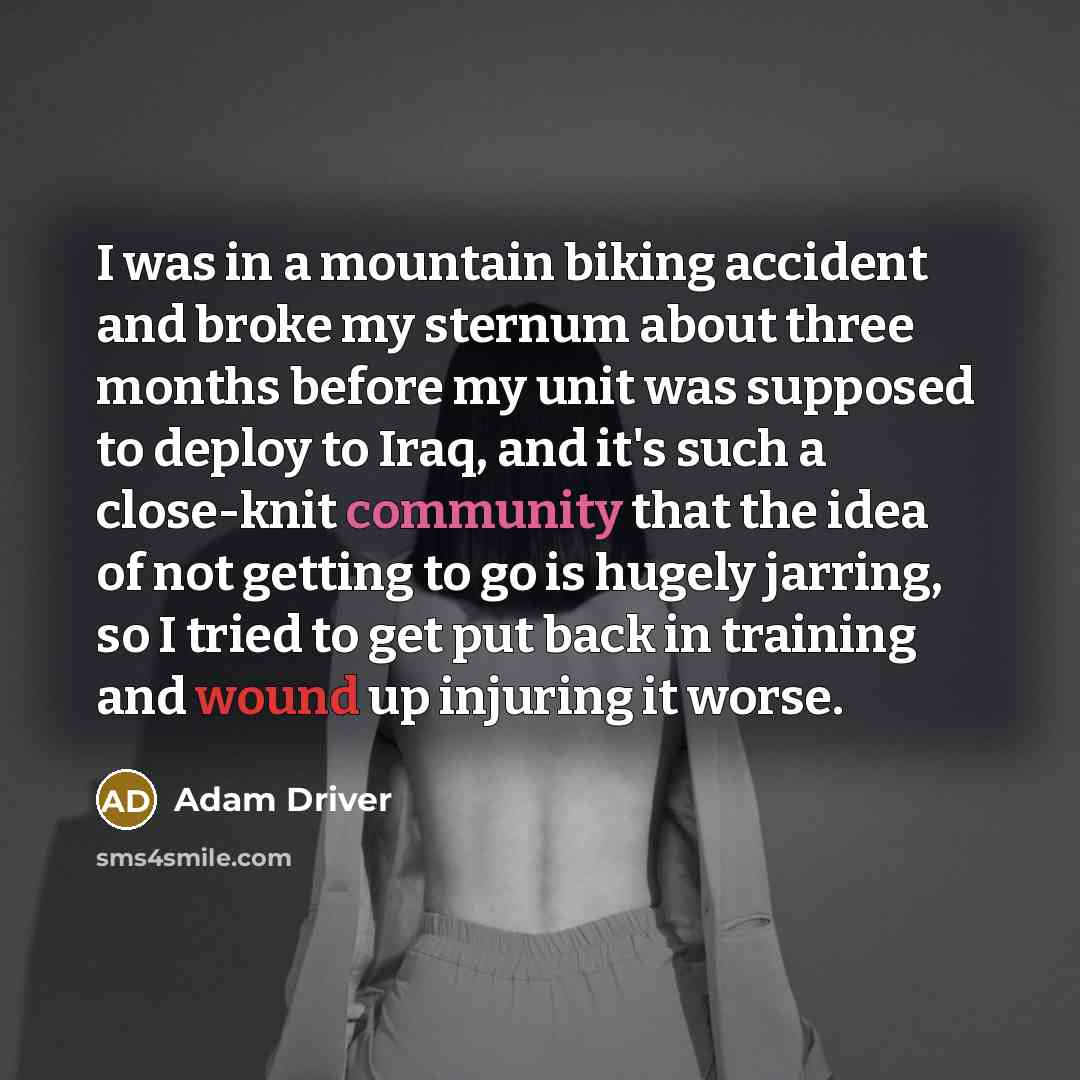 “I was in a mountain biking accident and broke my sternum about three months before my unit was supposed to deploy to Iraq, and it's such a close-knit community that the idea of not getting to go is hugely jarring, so I tried to get put back in training and wound up injuring it worse.” quote by Adam Driver