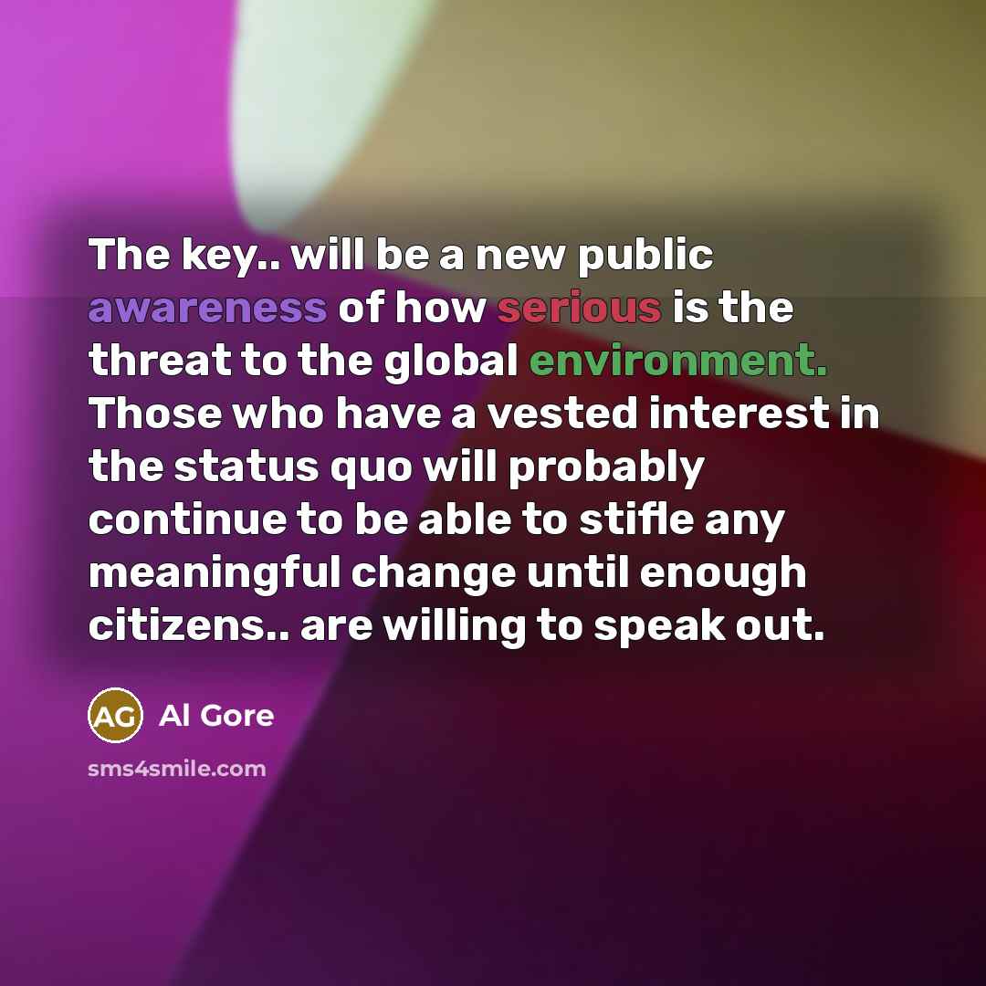 “The key.. will be a new public awareness of how serious is the threat to the global environment. Those who have a vested interest in the status quo will probably continue to be able to stifle any meaningful change until enough citizens.. are willing to speak out.” quote by Al Gore