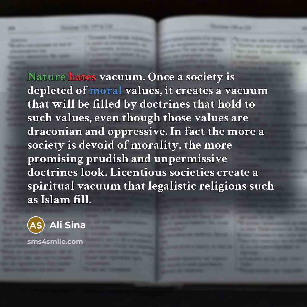 “Nature hates vacuum. Once a society is depleted of moral values, it creates a vacuum that will be filled by doctrines that hold to such values, even though those values are draconian and oppressive. In fact the more a society is devoid of morality, the more promising prudish and unpermissive…” quote by Ali Sina
