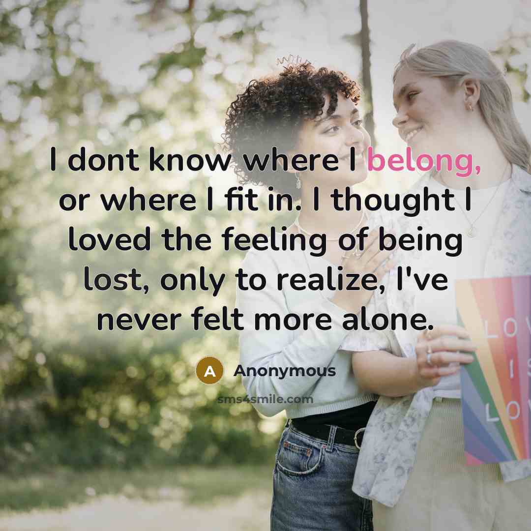 “I dont know where I belong, or where I fit in. I thought I loved the feeling of being lost, only to realize, I've never felt more alone.” quote by Anonymous