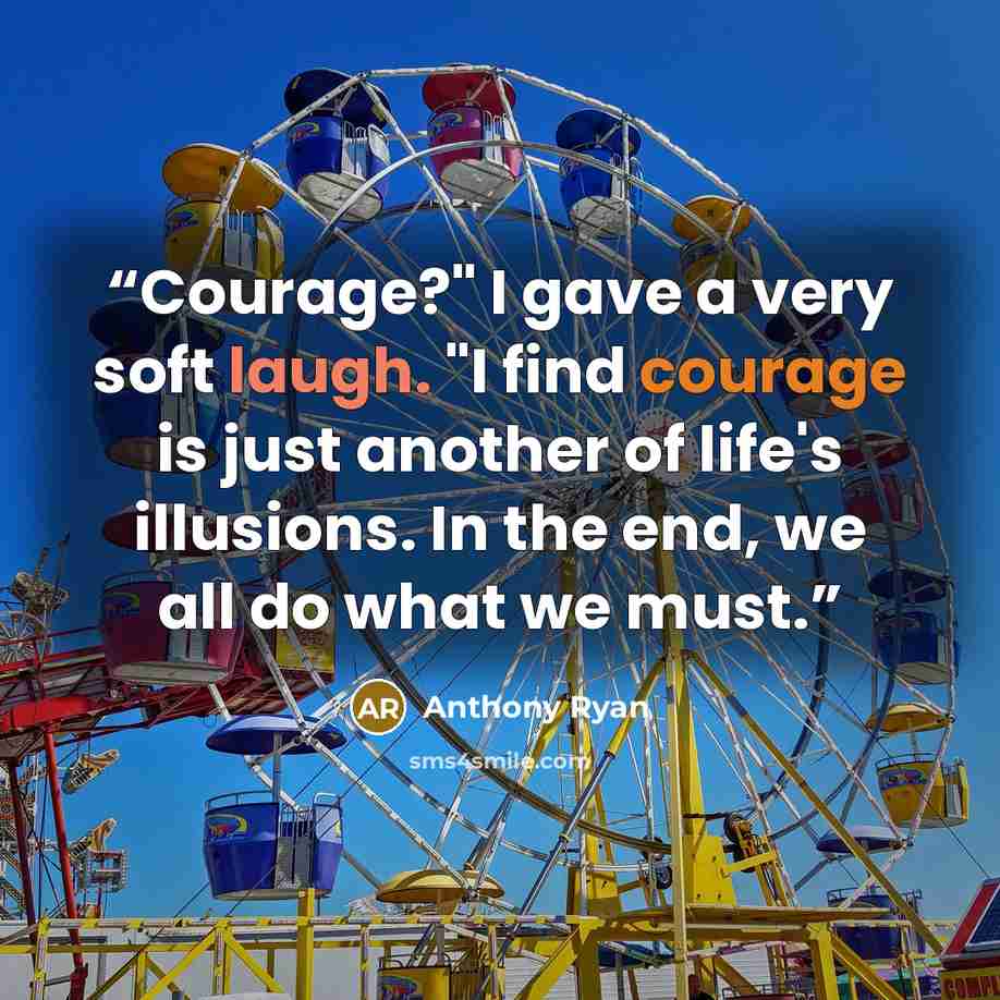 “Courage?" I gave a very soft laugh. "I find courage is just another of life's illusions. In the end, we all do what we must.” quote by Anthony Ryan