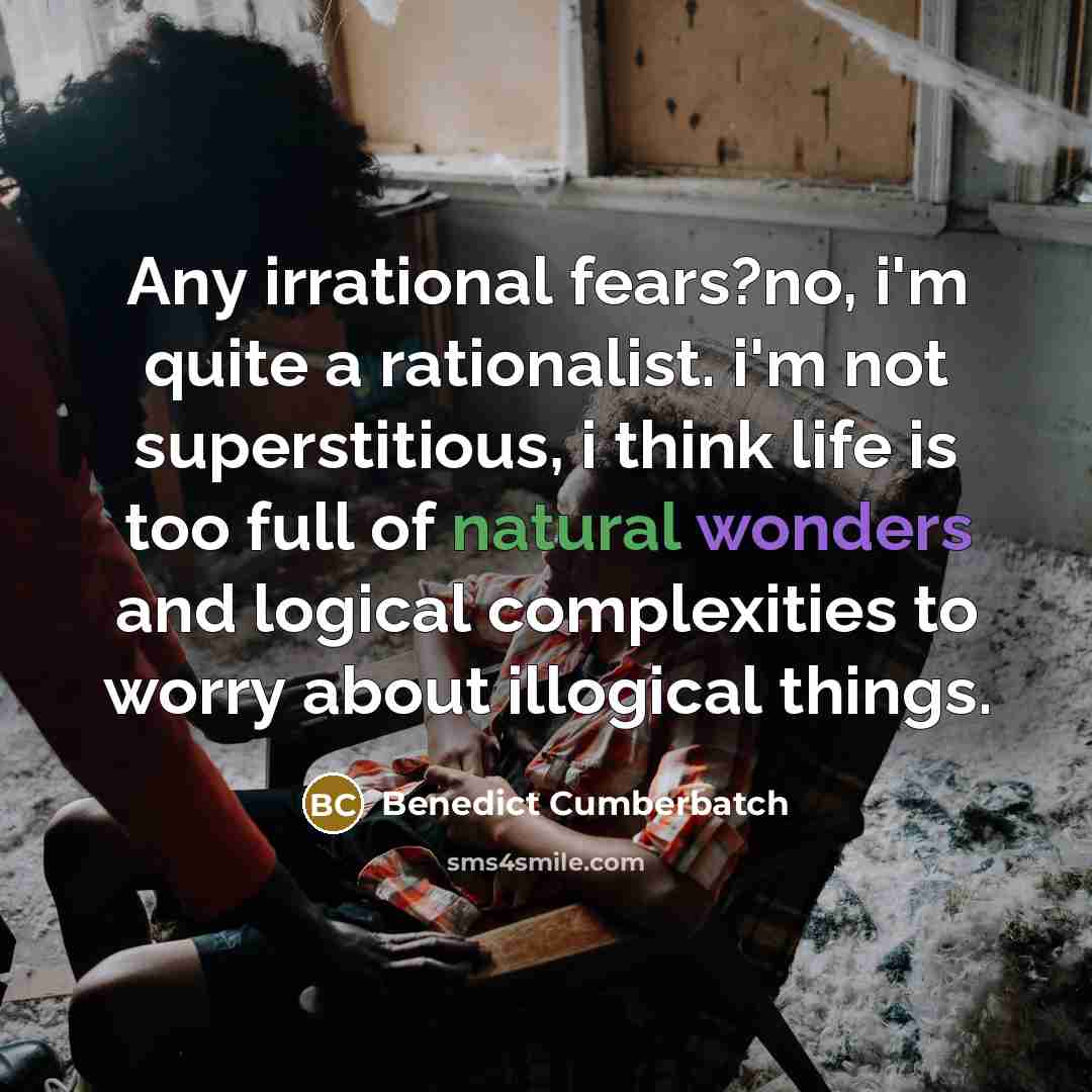 “Any irrational fears?no, i'm quite a rationalist. i'm not superstitious, i think life is too full of natural wonders and logical complexities to worry about illogical things.” quote by Benedict Cumberbatch