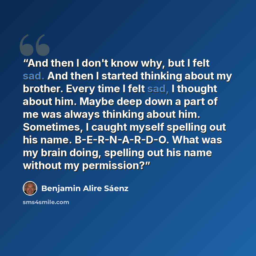 “And then I don't know why, but I felt sad. And then I started thinking about my brother. Every time I felt sad, I thought about him. Maybe deep down a part of me was always thinking about him. Sometimes, I caught myself spelling out his name. B-E-R-N-A-R-D-O. What was my brain doing, spelling out…” quote by Benjamin Alire Sáenz
