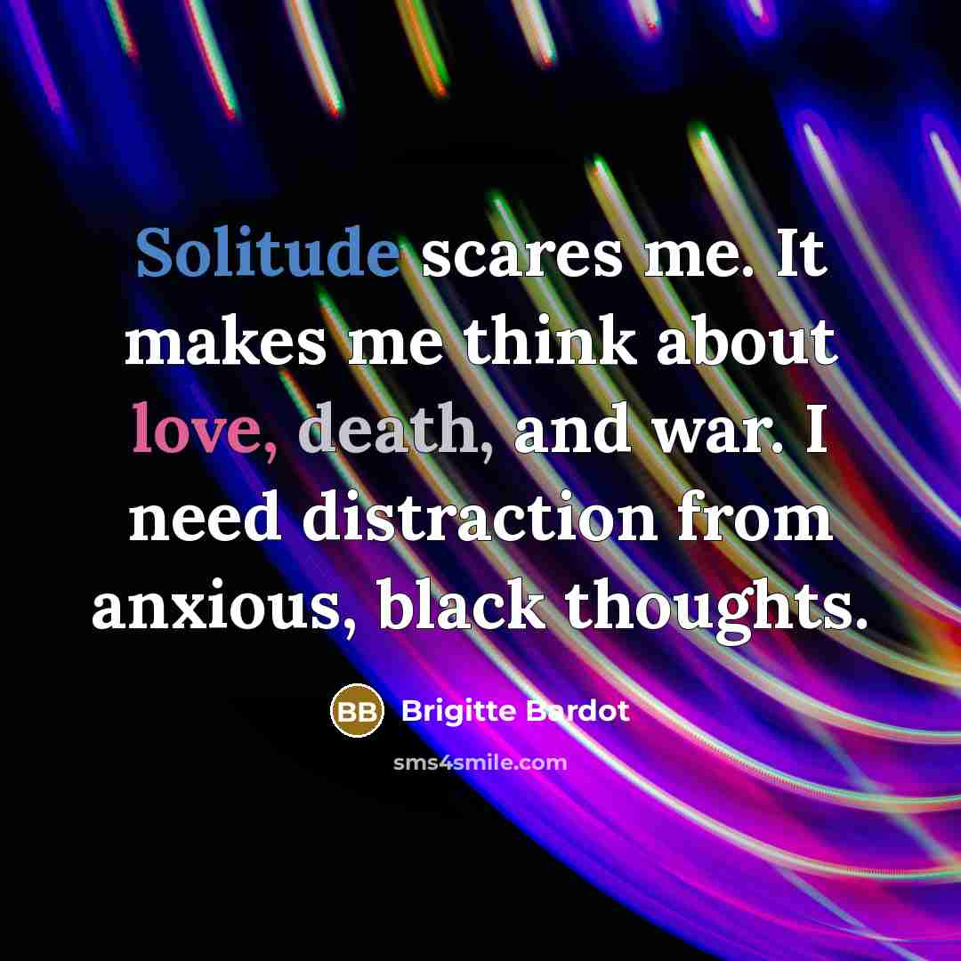 “Solitude scares me. It makes me think about love, death, and war. I need distraction from anxious, black thoughts.” quote by Brigitte Bardot