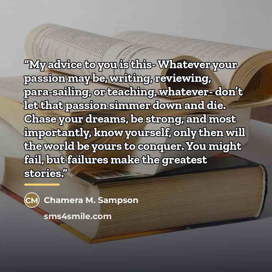 “My advice to you is this- Whatever your passion may be, writing, reviewing, para-sailing, or teaching, whatever- don’t let that passion simmer down and die. Chase your dreams, be strong, and most importantly, know yourself, only then will the world be yours to conquer. You might fail, but failures…” quote by Chamera M. Sampson