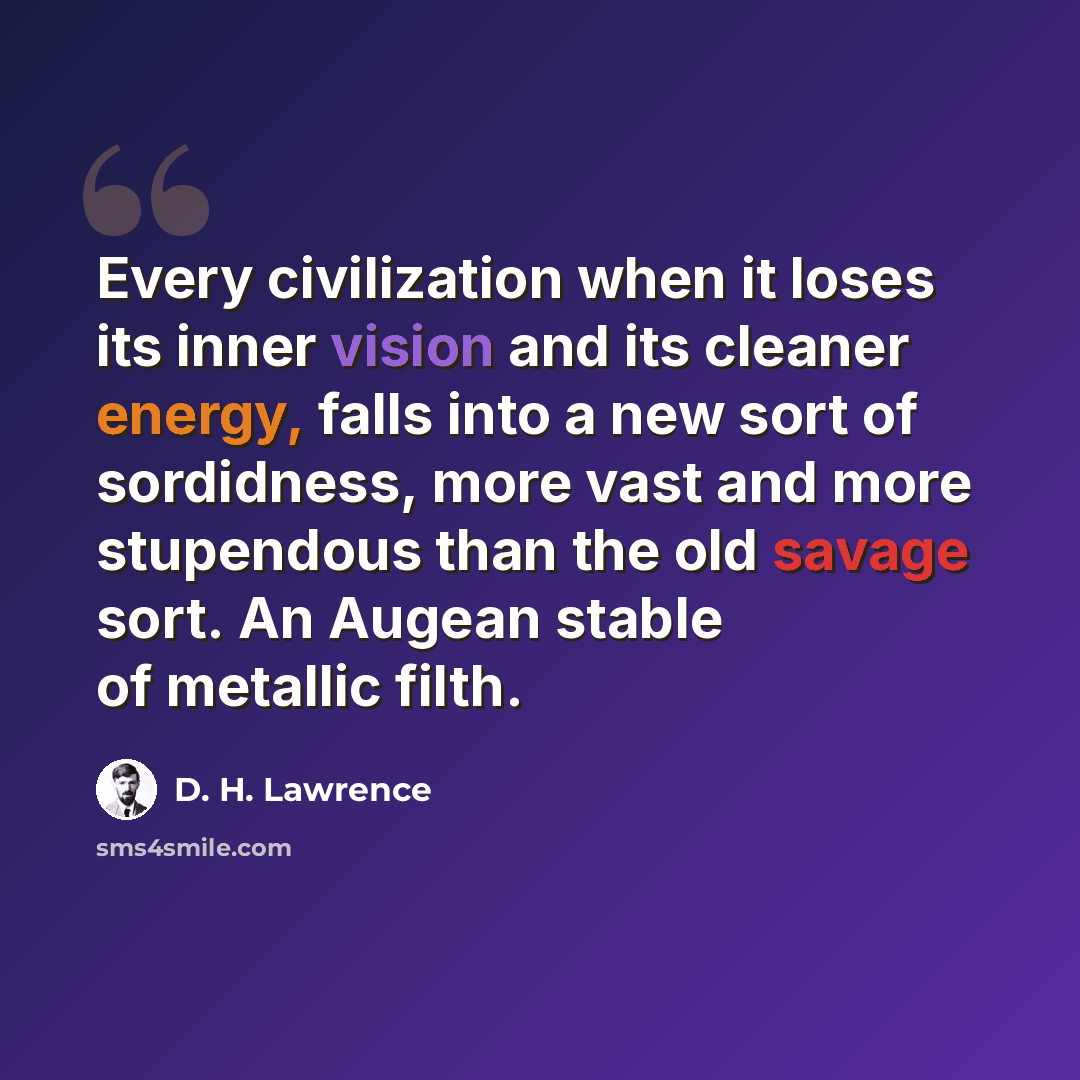 “Every civilization when it loses its inner vision and its cleaner energy, falls into a new sort of sordidness, more vast and more stupendous than the old savage sort. An Augean stable of metallic filth.” quote by D. H. Lawrence