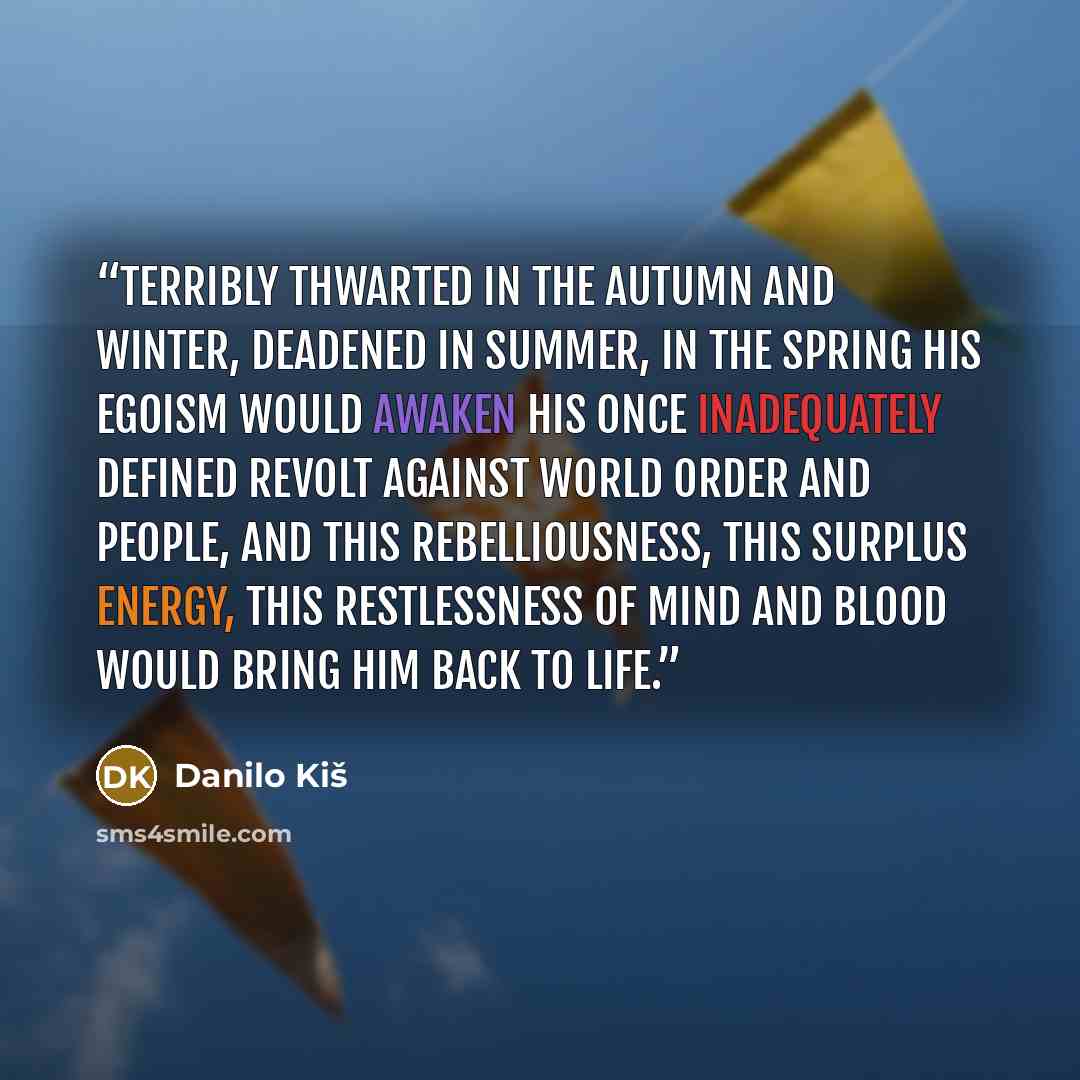 “Terribly thwarted in the autumn and winter, deadened in summer, in the spring his egoism would awaken his once inadequately defined revolt against world order and people, and this rebelliousness, this surplus energy, this restlessness of mind and blood would bring him back to life.” quote by Danilo Kiš