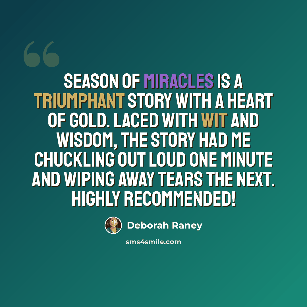 “Season of Miracles is a triumphant story with a heart of gold. Laced with wit and wisdom, the story had me chuckling out loud one minute and wiping away tears the next. Highly recommended!” quote by Deborah Raney