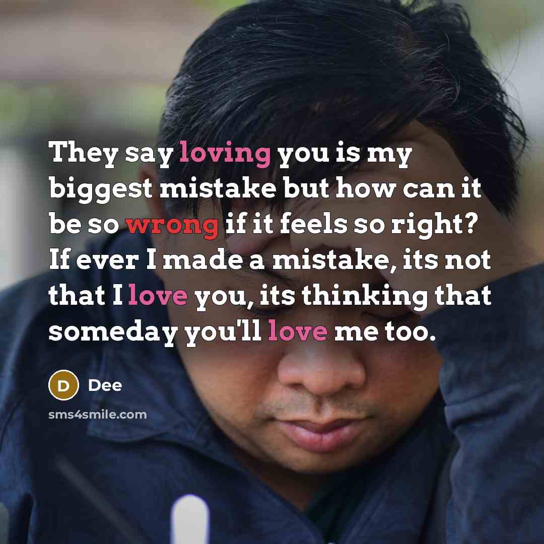 “They say loving you is my biggest mistake but how can it be so wrong if it feels so right? If ever I made a mistake, its not that I love you, its thinking that someday you'll love me too.” quote by Dee