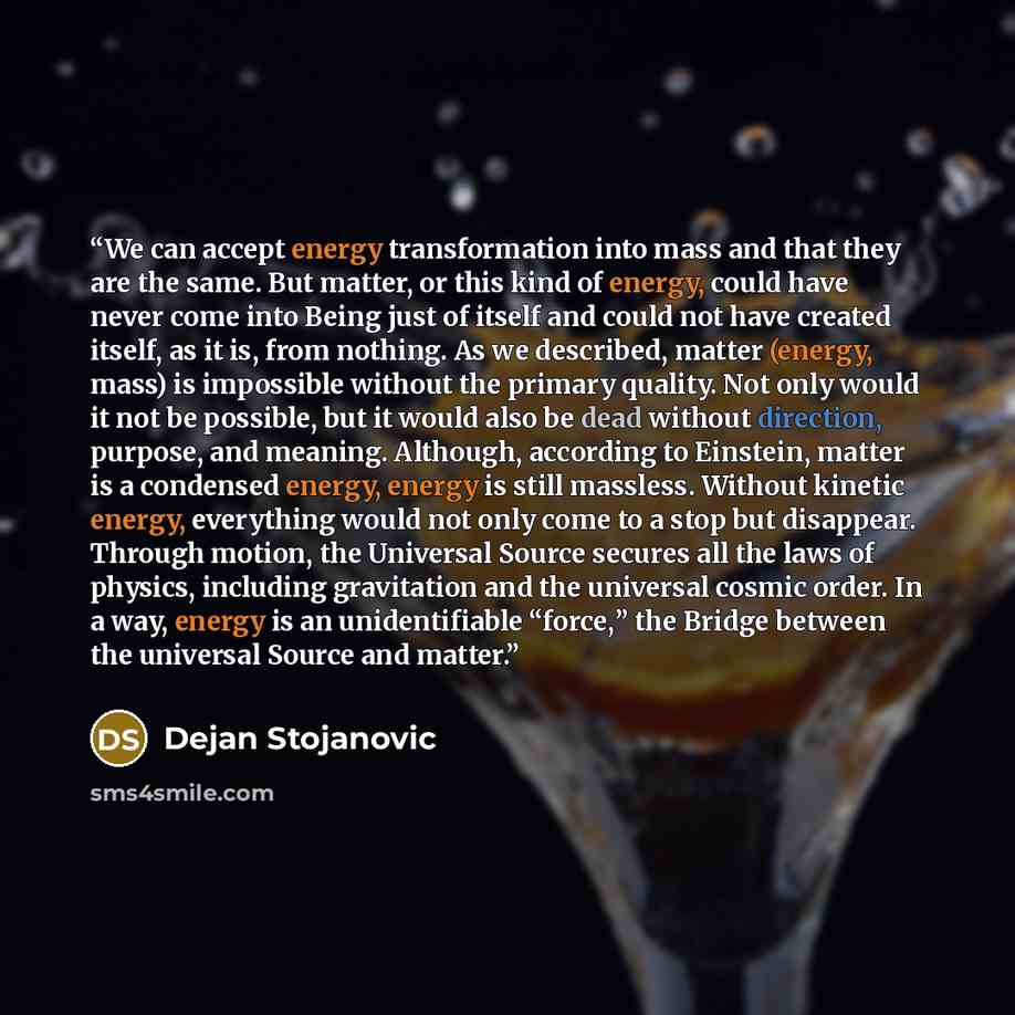 “We can accept energy transformation into mass and that they are the same. But matter, or this kind of energy, could have never come into Being just of itself and could not have created itself, as it is, from nothing. As we described, matter (energy, mass) is impossible without the primary quality…” quote by Dejan Stojanovic