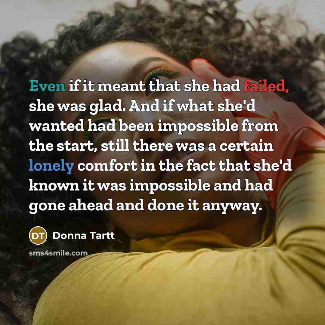“Even if it meant that she had failed, she was glad. And if what she'd wanted had been impossible from the start, still there was a certain lonely comfort in the fact that she'd known it was impossible and had gone ahead and done it anyway.” quote by Donna Tartt