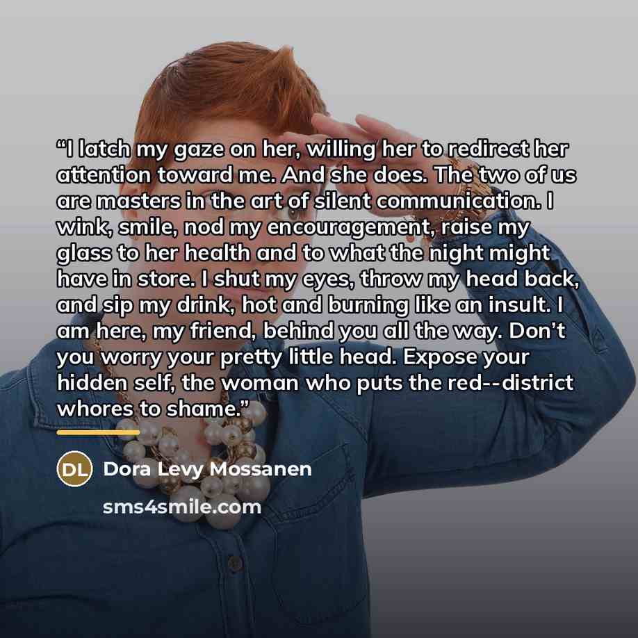“I latch my gaze on her, willing her to redirect her attention toward me. And she does. The two of us are masters in the art of silent communication. I wink, smile, nod my encouragement, raise my glass to her health and to what the night might have in store. I shut my eyes, throw my head back, and…” quote by Dora Levy Mossanen