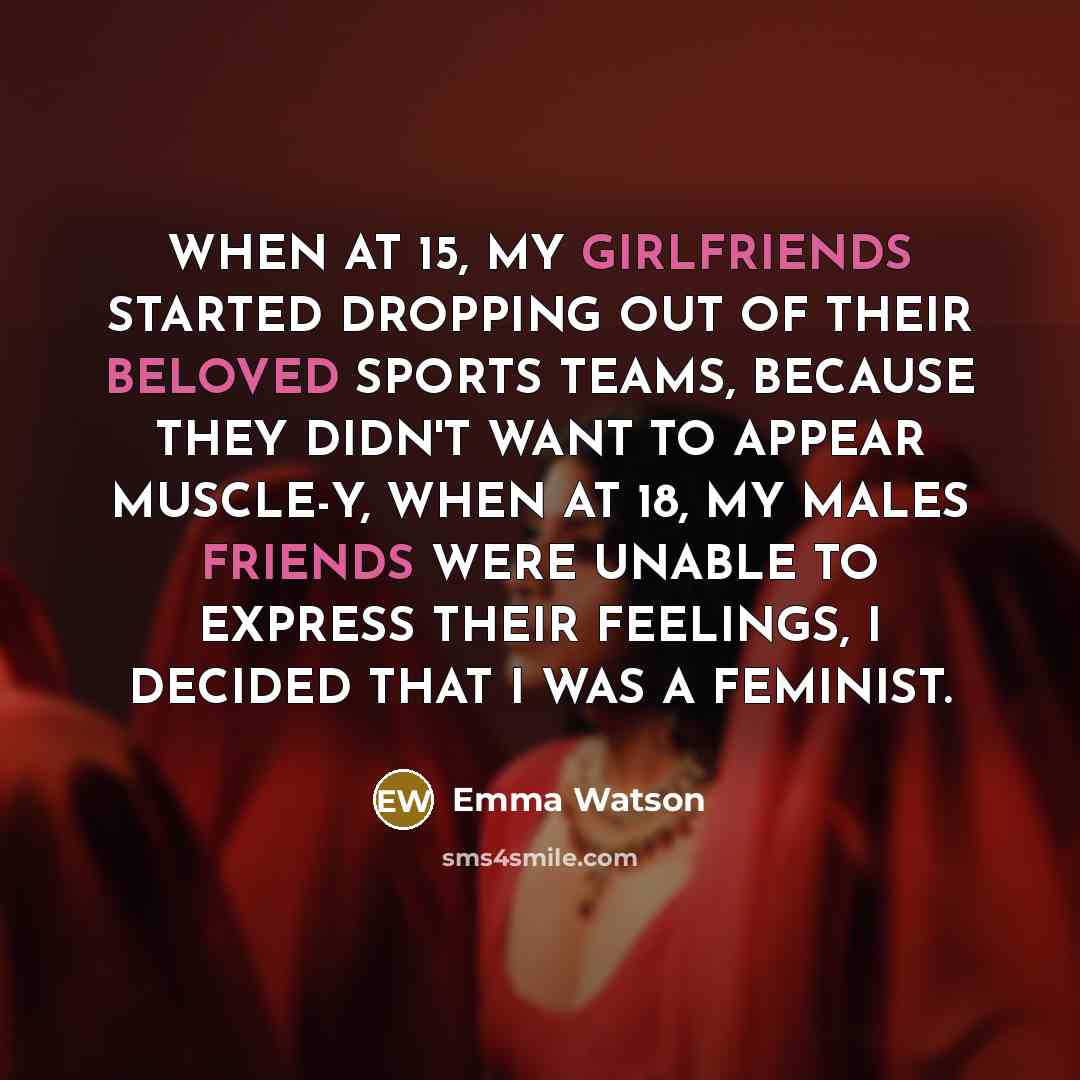 “WHEN AT 15, MY GIRLFRIENDS STARTED DROPPING OUT OF THEIR BELOVED SPORTS TEAMS, BECAUSE THEY DIDN'T WANT TO APPEAR MUSCLE-Y, WHEN AT 18, MY MALES FRIENDS WERE UNABLE TO EXPRESS THEIR FEELINGS, I DECIDED THAT I WAS A FEMINIST.” quote by Emma Watson