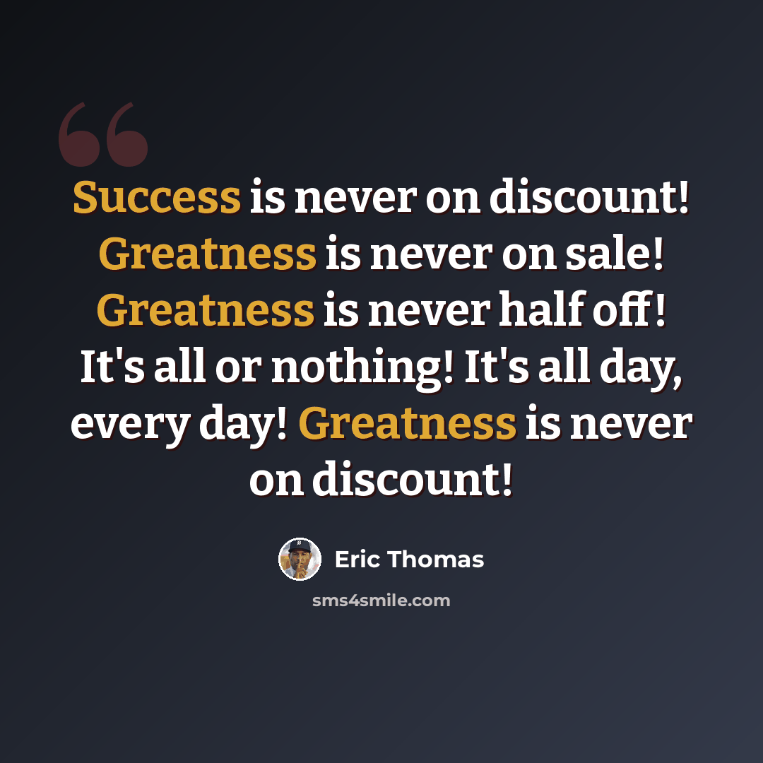 “Success is never on discount! Greatness is never on sale! Greatness is never half off! It's all or nothing! It's all day, every day! Greatness is never on discount!” quote by Eric Thomas