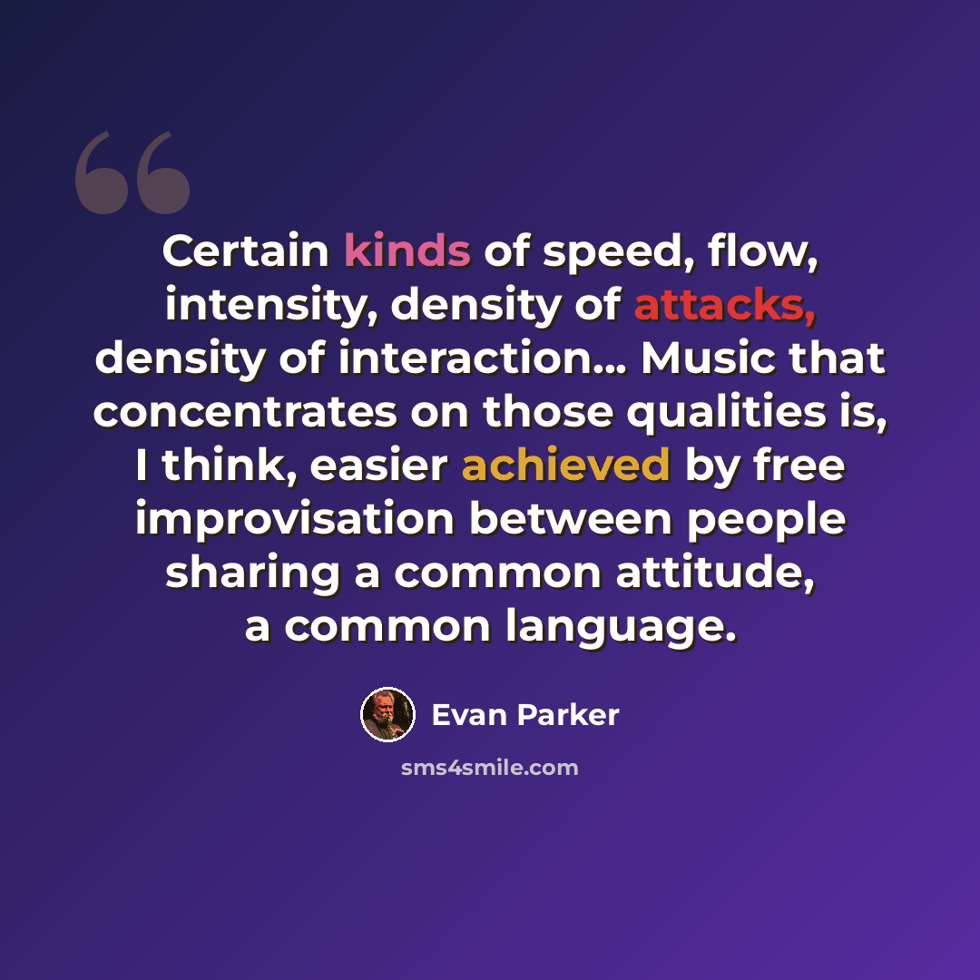 “Certain kinds of speed, flow, intensity, density of attacks, density of interaction... Music that concentrates on those qualities is, I think, easier achieved by free improvisation between people sharing a common attitude, a common language.” quote by Evan Parker