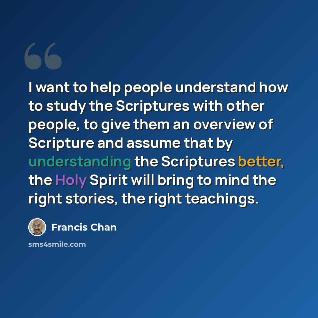 “I want to help people understand how to study the Scriptures with other people, to give them an overview of Scripture and assume that by understanding the Scriptures better, the Holy Spirit will bring to mind the right stories, the right teachings.” quote by Francis Chan