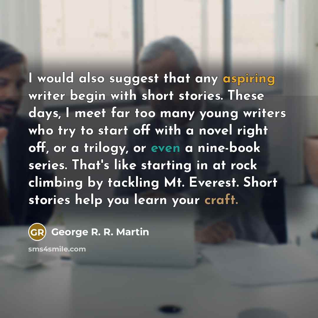 “I would also suggest that any aspiring writer begin with short stories. These days, I meet far too many young writers who try to start off with a novel right off, or a trilogy, or even a nine-book series. That's like starting in at rock climbing by tackling Mt. Everest. Short stories help you…” quote by George R. R. Martin