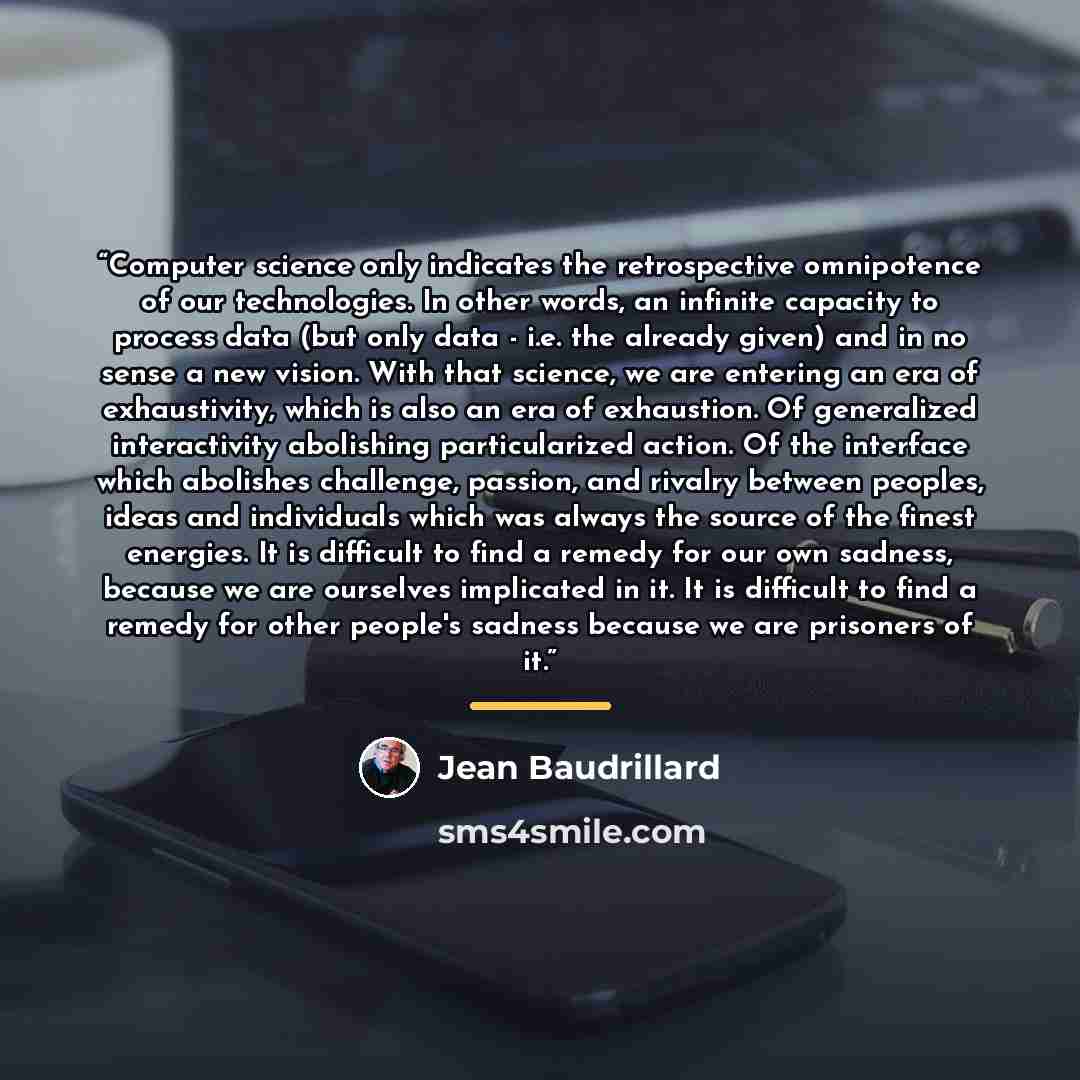 “Computer science only indicates the retrospective omnipotence of our technologies. In other words, an infinite capacity to process data (but only data - i.e. the already given) and in no sense a new vision. With that science, we are entering an era of exhaustivity, which is also an era of…” quote by Jean Baudrillard