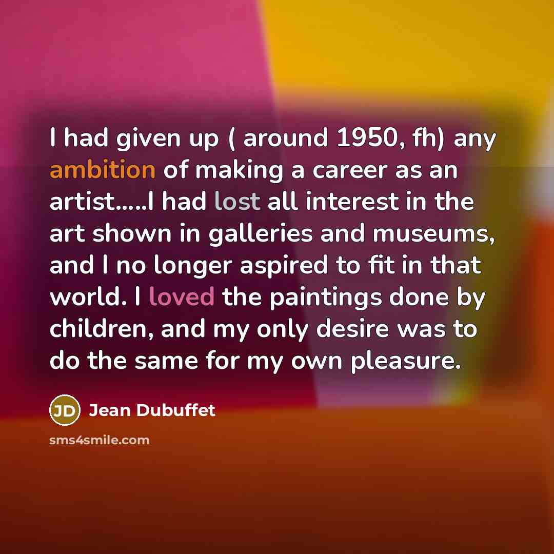 “I had given up ( around 1950, fh) any ambition of making a career as an artist…..I had lost all interest in the art shown in galleries and museums, and I no longer aspired to fit in that world. I loved the paintings done by children, and my only desire was to do the same for my own pleasure.” quote by Jean Dubuffet