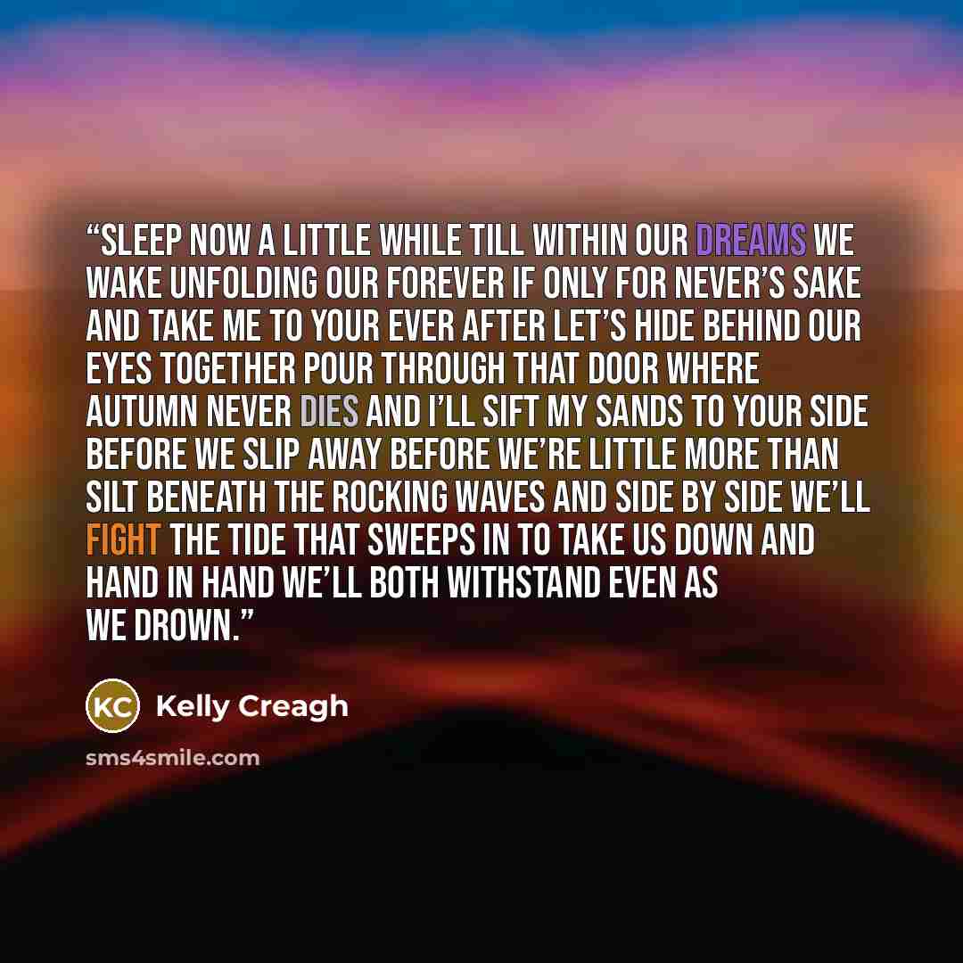 “Sleep now a little while Till within our dreams we wake Unfolding our Forever If only for Never’s sake And take me to your ever after Let’s hide behind our eyes Together pour through that door Where autumn never dies And I’ll sift my sands to your side Before we slip away Before we’re little more…” quote by Kelly Creagh